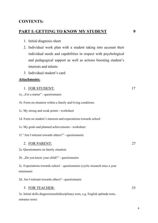 4
CONTENTS:
PART I: GETTING TO KNOW MY STUDENT 9
1. Initial diagnosis sheet
2. Individual work plan with a student taking into account their
individual needs and capabilities in respect with psychological
and pedagogical support as well as actions boosting student’s
interests and talents
3. Individual student’s card
Attachments:
1. FOR STUDENT: 17
1a. „For a starter” - questionnaire
1b. Form on situation within a family and living conditions
1c. My strong and weak points - worksheet
1d. Form on student’s interests and expectations towards school
1e. My goals and planned achievements - worksheet
1f. “Am I tolerant towards others?” - questionnaire
2. FOR PARENT: 27
2a. Questionnaire on family situation
2b. „Do you know your child?” - questionnaire
2c. Expectations towards school – questionnaire (cyclic research once a year
minimum)
2d. Am I tolerant towards others? - questionnaire
3. FOR TEACHER: 33
3a. Initial skills diagnosis(multidisciplinary tests, e.g. English aptitude tests,
entrance tests)
 