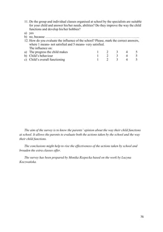 76
11. Do the group and individual classes organised at school by the specialists are suitable
for your child and answer his/her needs, abilities? Do they improve the way the child
functions and develop his/her hobbies?
a) yes
b) no, because …………………………………………………………………………..
12. How do you evaluate the influence of the school? Please, mark the correct answers,
where 1 means- not satisfied and 5 means- very satisfied.
The influence on:
a) The progress the child makes 1 2 3 4 5
b) Child’s behaviour 1 2 3 4 5
c) Child’s overall functioning 1 2 3 4 5
The aim of the survey is to know the parents’ opinion about the way their child functions
at school. It allows the parents to evaluate both the actions taken by the school and the way
their child functions.
The conclusions might help to rise the effectiveness of the actions taken by school and
broaden the extra classes offer.
The survey has been prepared by Monika Rzepecka based on the work by Lucyna
Koczwańska.
 