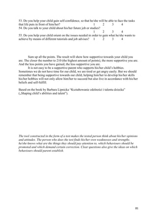 81
53. Do you help your child gain self-confidence, so that he/she will be able to face the tasks
that life puts in front of him/her? 1 2 3 4
54. Do you talk to your child about his/her future job or studies?
1 2 3 4
55. Do you help your child orient on the issues needed in order to gain what he/she wants to
achieve by means of different tutorials and job advises? 1 2 3 4
Sum up all the points. The result will show how supportive towards your child you
are. The closer the number to 210 (the highest amount of points), the more supportive you are.
And the less points you have gained, the less supportive you are.
It is not easy to be a supportive parent who supports his/her child’s hobbies.
Sometimes we do not have time for our child, we are tired or get angry easily. But we should
remember that being supportive towards our child, helping him/her to develop his/her skills
his/her hobbies will not only allow him/her to succeed but also live in accordance with his/her
beliefs and self-fulfill.
Based on the book by Barbara Lipnicka “Kształtowanie zdolności i talentu dziecka”
(„Shaping child’s abilities and talent”).
The tool constructed in the form of a test makes the tested person think about his/her opinions
and attitudes. The person who does the test finds his/her own weaknesses and strengths.
he/she knows what are the things they should pay attention to, which behaviours should be
promoted and which demand certain correction. Clear questions also give the ideas on which
behaviours should parent establish.
 