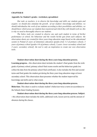 82
CHAPTER II
Appendix 3a: Student’s grades –worksheet, spreadsheet
Our task, as teachers, is to observe the knowledge and skills our students gain and
acquire. we should also stimulate the growth . of our student’s knowledge and abilities. we
should individualise the work of our students according to their possibilities and abilities, we
should know which areas our students have mastered and which they still should work on. this
is why we need to thoroughly observe our students.
The below tools are created to observe one and each student in terms of his/her
performance at school, his behaviour and the results he/she gets from each subjects. the
observation sheets are created for three years-long education stage based on the educational
system in Poland [3 years of elementary education (grades from 1-3 of primary school), 3
years of primary school (grades 4-6 of primary school), 3 years- lower secondary school and
3 years- secondary school]. the tool is only an inspiration to create our own observation
tools.
Student observation sheet during the three years long education process.
Learning progress. - this observation sheet includes the student’s final grades from the sixth
grade of primary school, primary school final exams results and the behaviour grade (we
collect the data from the primary school final certificate). it also includes the first and second
terms and final grades the student got during the three years long education stage at lower
secondary school. This observation sheet presentes whether the student improved his
knowledge and skills and to what extent.
Student observation sheet during the three years long education process.
Behaviour. This sheet is used to evaluate student’s behaviour twice a term (in accordance to
the Schools Inner Grading System).
Student observation sheet during the three years long education process. Subject.
- this observation sheet includes the skills, additional work, lesson activity and the amount of
absences during the classes.
 