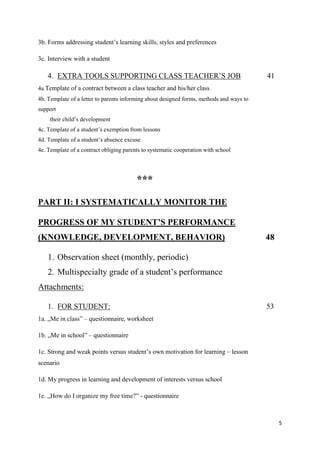 5
3b. Forms addressing student’s learning skills, styles and preferences
3c. Interview with a student
4. EXTRA TOOLS SUPPORTING CLASS TEACHER’S JOB 41
4a.Template of a contract between a class teacher and his/her class
4b. Template of a letter to parents informing about designed forms, methods and ways to
support
their child’s development
4c. Template of a student’s exemption from lessons
4d. Template of a student’s absence excuse
4e. Template of a contract obliging parents to systematic cooperation with school
***
PART II: I SYSTEMATICALLY MONITOR THE
PROGRESS OF MY STUDENT’S PERFORMANCE
(KNOWLEDGE, DEVELOPMENT, BEHAVIOR) 48
1. Observation sheet (monthly, periodic)
2. Multispecialty grade of a student’s performance
Attachments:
1. FOR STUDENT: 53
1a. „Me in class” – questionnaire, worksheet
1b. „Me in school” – questionnaire
1c. Strong and weak points versus student’s own motivation for learning – lesson
scenario
1d. My progress in learning and development of interests versus school
1e. „How do I organize my free time?” - questionnaire
 