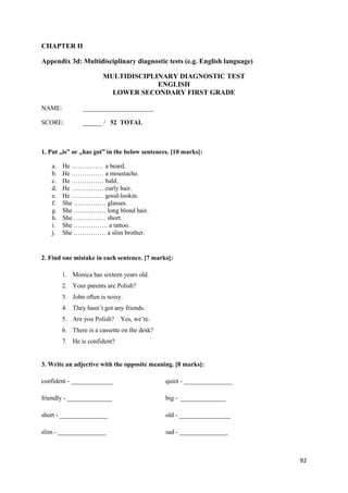 92
CHAPTER II
Appendix 3d: Multidisciplinary diagnostic tests (e.g. English language)
MULTIDISCIPLINARY DIAGNOSTIC TEST
ENGLISH
LOWER SECONDARY FIRST GRADE
NAME: ______________________
SCORE: ______ / 52 TOTAL
1. Put „is” or „has got” in the below sentences. [10 marks]:
a. He …………… a beard.
b. He …………… a moustache.
c. He …………… bald.
d. He …………… curly hair.
e. He …………… good-lookin.
f. She …………… glasses.
g. She …………… long blond hair.
h. She …………… short.
i. She ……………. a tattoo.
j. She …………… a slim brother.
2. Find one mistake in each sentence. [7 marks]:
1. Monica has sixteen years old.
2. Your parents are Polish?
3. John often is noisy.
4. They hasn’t got any friends.
5. Are you Polish? Yes, we’re.
6. There is a cassette on the desk?
7. He is confident?
3. Write an adjective with the opposite meaning. [8 marks]:
confident - _____________ quiet - _______________
friendly - ______________ big - ______________
short - _______________ old - ________________
slim - _______________ sad - _______________
 