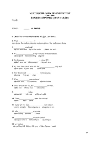 94
MULTIDISCIPLINARY DIAGNOSTIC TEST
ENGLISH
LOWER SECONDARY SECOND GRADE
NAME: ______________________
SCORE: ______ / 44 TOTAL
1. Choose the correct answer to fill the gaps. [14 marks].
1. What__________________?
a)are doing the students b)are the students doing c)the students are doing
2. ____________ at a bank?
a)Does work Jim b)Do Jim works c)Does Jim work
3. We__________________every weekend in the mountains.
a)are spend b)are spending c)spend
4. The Johnsons ________________ a colour TV.
a)don't have got b)haven't got c)doesn't have
5. My little sister can’t write but she ________________ very well.
a)can reads b)cans read c)can read
6. They don't want________________to the cinema.
a)going b)to go c)go
7. What____________ your trainers?
a)colour have b)colour are c)is the colour
8. Those trousers are old, but ______________ are new.
a)this one b)these ones c)this ones
9. ________________today.
a)It's cold b)Is cold c)There's cold
10. Please________________ open the window!
a)don't b)no c)not
11. Hurry up! The train________________wait for us!
a)not is going to b)is not going to c)is going to not
12. John________________yesterday.
a)is coming b)comes c)came
13. ____________________wear uniforms?
a)Do you have to b)Mustn't you c)Can't you
14. My brother __________________
a)very likes fish b)likes fish very c)likes fish very much
 