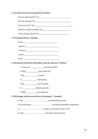 95
2. Give short answers to the questions. [5 marks].
1.Do you speak English? Yes,___________________________________
2.Is Tom listening? No,________________________________________
3.Can you swim? Yes,_________________________________________
4.Did you see him yesterday? Yes,______________________________
5. Have you got a pencil? No, _________________________________
3. Write plural forms. [5 marks].
1.child-_____________________________________
2.person-_____________________________________
3.woman-_____________________________________
4.dress-_____________________________________
5.foot - _______________________________________
4. Put am/is/are lub do/don't/does/doesn't into the sentences. [7 marks].
1. Excuse me, ______________ you speak English?
2. What______________ your brother do?
3. She ______________ a teacher
4. I ________________ like bananas.
5. She ______________live in London.
6. I ______________ thirteen years old.
7. What ____________you looking at?
5. Fill the gaps with the correct form of „be going to”. [4 marks].
a. Tom …………………………….……. swim during the summer.
b. Ela and Pamela …………………………… visit their grandmother in Jamestown.
c. I ………………………………. to study at a university in New York.
d. Aneta ……………………………. to become a famous actress.
 