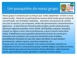 Um pouquinho do nosso grupo
Nosso grupo é composto por 9 crianças que estão adaptando –se bem a nova
rotina escolar. Mostram-se participativos mesmo ainda tendo pouco tempo de
concentração nas atividades realizadas . Assumem uma postura de carinho
uns com os outros e, por enquanto, ainda não apresentaram comportamentos
agressivos. Já demonstram interesse pelos amigos, porém ainda precisam
aprimorar algumas questões como: dividir (brinquedos, espaços, atenção),
cumprir as regras e ouvir mais as professoras, o que é comum nessa faixa
etária. Trabalhamos essas questões diariamente através de conversas e
estímulos mas contamos com a parceria da família nesse trabalho,
possibilitando situações em que não sejam atendidos no que desejam
prontamente, saibam esperar, precisem emprestar, etc.
O grupo tem um convívio tranquilo. Com nossa orientação mostram-se
cooperativos entre si. Costumamos passar manhãs alegres e produtivas juntos.
Tenho certeza que será um ano incrível e iremos desfrutar cada momento
juntos, aproveitando-os para aprender e conhecer muitas coisas!
 