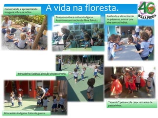 A vida na floresta.Conversando e apresentando
imagens sobre os índios.
Pesquisa sobre a cultura indígena.
Assistimos um trecho do filme Tainá 2.
Cuidando e alimentando
os pássaros, animal que
vive com os índios.
Brincadeira indígena: Cabo de guerra.
Brincadeira: Estátua, posição de passarinho.
“Voando” pela escola caracterizados de
passarinhos.
 