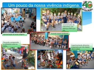 Apresentação da lenda indígena.
Caracterizados de
indiozinhos com
adereços feitos por
nós.
Um pouco da nossa vivência indígena.
Pescando e preparando
os alimentos como os
índios.
Experimentando alimentos
preparados por nós: batata
doce e peixe.
Tocando nossos tambores.
 