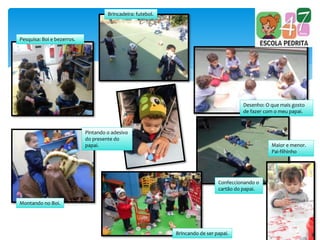 Pesquisa: Boi e bezerros.
Brincadeira: futebol.
Desenho: O que mais gosto
de fazer com o meu papai.
Pintando o adesivo
do presente do
papai.
Montando no Boi.
Maior e menor.
Pai-filhinho
Confeccionando o
cartão do papai.
Brincando de ser papai.
 