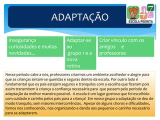 ADAPTAÇÃO
Adaptar-se
ao
grupo 1 e a
nova
rotina
Criar vínculo com os
amigos e
professoras
Insegurança
curiosidades e muitas
novidades...
Nesse período cabe a nós, professores criarmos um ambiente acolhedor e alegre para
que as crianças sintam-se queridas e seguras dentro da escola. Por outro lado é
fundamental que os pais estejam seguros e tranquilos com a escolha que fizeram pois
assim transmitem à criança a confiança necessária para que passem pelo período de
adaptação da melhor maneira possível. A escola é um lugar gostoso que foi escolhido
com cuidado e carinho pelos pais para a criança! Em nosso grupo a adaptação se deu de
modo tranquilo, sem maiores intercorrências. Apesar de alguns choros e dificuldades,
fomos nos conhecendo, nos organizando e dando aos pequenos o carinho necessário
para se adaptarem.
 
