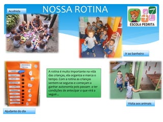 NOSSA ROTINAAcolhida
Ajudante do dia
Ir ao banheiro
Visita aos animais
A rotina é muito importante na vida
das crianças, ela organiza e marca o
tempo. Com a rotina as crianças
sentem-se seguras e começam a
ganhar autonomia pois passam a ter
condições de antecipar o que virá a
seguir...
 