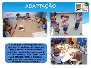 ADAPTAÇÃO
A adaptação é uma etapa essencial
para inserir as crianças em uma nova
fase. É importante que se sintam
acolhidos com carinho e segurança. É
normal estranhar o novo, porém para o
G2 a adaptação foi bem tranquila,
adoraram rever os amigos, brincar e
conhecer a nova professora.
 