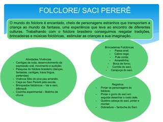 Atividades /Vivências
- Cantigas de roda, desenvolvimento da
expressão oral, movimento e audição;
- Pesquisa do folclore brasileiro (danças,
fantasias, cantigas, trava língua,
parlendas)
- Vivência Sitio do pica pau amarelo;
- Caça ao Saci Pererê pela escola.
- Brinquedos folclóricos – Vai e vem,
bilboquê;
- Cozinha experimental – Bolinho de
chuva
Registros
- Pintar os personagens do
folclore;
- Pintar o gorro do saci em
seguida desenhar o rosto dele.
- Quebra cabeça do saci, pintar e
montar;
- Dobradura – fantoche do Saci.
Brincadeiras Folclóricas
- Passa anel;
- Cabra cega;
- Pula corda;
- Amarelinha;
- Boca de forno;
- Corrida do saci;
- Carapuça do saci.
O mundo do folclore é encantado, cheio de personagens estranhos que transportam a
criança ao mundo da fantasia, uma experiência que leva ao encontro de diferentes
culturas. Trabalhando com o folclore brasileiro conseguimos resgatar tradições,
brincadeiras e músicas folclóricas, estimular as crianças e sua imaginação.
FOLCLORE/ SACI PERERÊ
 