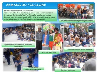 SEMANA DO FOLCLORE
Apresentação de parlendas, músicas e
brincadeiras
Ouvindo as histórias do Tio Barnabé
Compartilhando
brinquedos folclóricos
Nos transformamos nos personagens do sítio
Cantigas folclóricas
Vivenciando o Sítio
Para encerrarmos esse trabalho tão
rico sobre o folclore brasileiro, tivemos uma semana especial:
brincamos de Sítio do Pica Pau Amarelo, recebemos visitas
ilustres, cantamos cantigas folclóricas e uma oficina de troca de
brinquedos folclóricos construídos por nós mesmos .
 