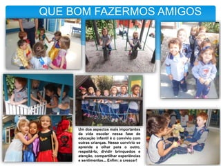 QUE BOM FAZERMOS AMIGOS
Um dos aspectos mais importantes
da vida escolar nessa fase de
educação infantil é o convívio com
outras crianças. Nesse convívio se
aprende a olhar para o outro,
respeitá-lo, dividir brinquedos e
atenção, compartilhar experiências
e sentimentos... Enfim: a crescer!
 
