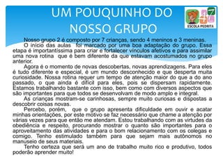 Nosso grupo 2 é composto por 7 crianças, sendo 4 meninos e 3 meninas.
O início das aulas foi marcado por uma boa adaptação do grupo. Essa
etapa é importantíssima para criar e fortalecer vínculos afetivos e para assimilar
uma nova rotina que é bem diferente da que estavam acostumados no grupo
anterior.
Agora é o momento de novas descobertas, novas aprendizagens. Para eles
é tudo diferente e especial, é um mundo desconhecido e que desperta muita
curiosidade. Nossa rotina requer um tempo de atenção maior do que a do ano
passado, o que ainda é difícil para eles, pois se dispersam rapidamente.
Estamos trabalhando bastante com isso, bem como com diversos aspectos que
são importantes para que todos se desenvolvam de modo amplo e integral.
As crianças mostram-se carinhosas, sempre muito curiosas e dispostas a
descobrir coisas novas.
Percebo, porém, que o grupo apresenta dificuldade em ouvir e acatar
minhas orientações, por este motivo se faz necessário que chame a atenção por
várias vezes para que então me atendam. Estou trabalhando com as virtudes da
obediência e respeito, procurando mostrar o quanto são importantes para o
aproveitamento das atividades e para o bom relacionamento com os colegas e
comigo. Tenho estimulado também para que sejam mais autônomos no
manuseio de seus materiais.
Tenho certeza que será um ano de trabalho muito rico e produtivo, todos
poderão aprender muito!
UM POUQUINHO DO
NOSSO GRUPO
 
