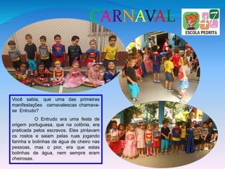 CARNAVAL
Você sabia, que uma das primeiras
manifestações carnavalescas chamava-
se Entrudo?
O Entrudo era uma festa de
origem portuguesa, que na colônia, era
praticada pelos escravos. Eles pintavam
os rostos e saiam pelas ruas jogando
farinha e bolinhas de água de cheiro nas
pessoas, mas o pior, era que estas
bolinhas de água, nem sempre eram
cheirosas.
 