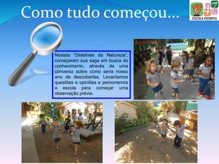 Como tudo começou...
Nossos “Detetives da Natureza”,
começaram sua saga em busca do
conhecimento, através de uma
conversa sobre como seria nosso
ano de descobertas. Levantamos
questões e opiniões e percorremos
a escola para começar uma
observação prévia.
 