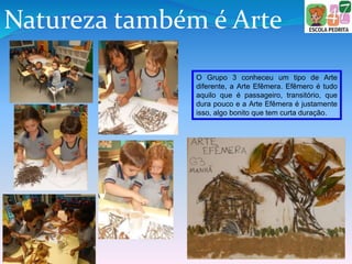 Natureza também é Arte
O Grupo 3 conheceu um tipo de Arte
diferente, a Arte Efêmera. Efêmero é tudo
aquilo que é passageiro, transitório, que
dura pouco e a Arte Efêmera é justamente
isso, algo bonito que tem curta duração.
 