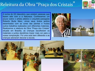 Releitura da Obra “Praça dos Cristais”
A turma do G3 descobriu que existem pessoas que
fazem arte com a a Natureza. Conhecemos um
pouco sobre o artista plástico e arquiteto-paisagista
Roberto Burle Marx, vimos seus lindos jardins
desenhados com as cores das plantas e muitos
outros trabalhos realizados com diferentes materiais.
Realizamos a releitura da Obra “Praça dos Cristais”
situada em Brasília, as crianças escolheram os
materiais e juntos decidimos trazer mais cor para a
nossa composição. Foi uma aula bem diferente e as
crianças adoraram decorar a escola.
 