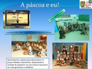A páscoa e eu!
Assistindo vídeo sobre a páscoa e fazendo algumas reflexões
Aproveitamos a páscoa para desenvolver no
grupo reflexões importantes: despertando a
vontade de ajudarem uns aos outros e buscarem
ser mais generosos e solidários.
 