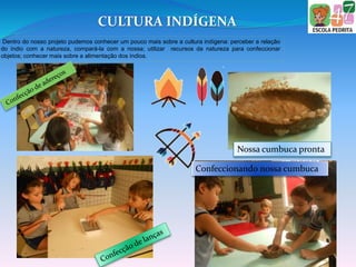 CULTURA INDÍGENA
Dentro do nosso projeto pudemos conhecer um pouco mais sobre a cultura indígena: perceber a relação
do índio com a natureza, compará-la com a nossa; utilizar recursos da natureza para confeccionar
objetos; conhecer mais sobre a alimentação dos índios.
Nossa cumbuca pronta
Confeccionando nossa cumbuca
 