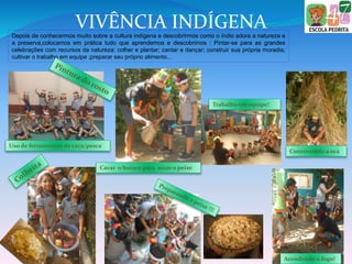 VIVÊNCIA INDÍGENADepois de conhecermos muito sobre a cultura indígena e descobrirmos como o índio adora a natureza e
a preserva,colocamos em prática tudo que aprendemos e descobrimos : Pintar-se para as grandes
celebrações com recursos da natureza; colher e plantar; cantar e dançar; construir sua própria moradia;
cultivar o trabalho em equipe ;preparar seu próprio alimento...
Uso de ferramentas de caça/pesca
Cavar o buraco para assar o peixe
Construindo a oca
Acendendo o fogo!
Trabalho em equipe!
 