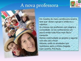 Em meados de maio a professora Janaína
teve que deixar o grupo e então eu a
substitui.
As crianças me acolheram com alegria e
curiosidade. Já nos conhecíamos um
pouco então tudo ficou mais fácil e
tranquilo.
Demos continuidade ao projeto e seguirei
com eles até o final!
Adiante, estão as atividades que
realizamos após a minha chegada.
Com carinho, Prô Paula
A nova professora
 