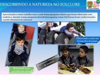 Brincando com
carrinho de rolimã
Observando o caule nos
brinquedos do parque
DESCOBRINDO A NATUREZA NO FOLCLORE
Aproveitando o nosso trabalho com o caule fomos pesquisar objetos que foram fabricados com
madeira e, durante nossas pesquisas descobrimos quantas coisas folclóricas foram confeccionados
usando elementos da natureza!
 