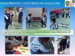 A valorização das brincadeiras e brinquedos folclóricos foi uma ótima oportunidade para desenvolver habilidades e pesquisar sobre
os materiais que nossos avós e pais usavam antigamente para construir os seus brinquedos ( a maioria retirada da natureza). Hoje
também podemos usar os mesmos recursos. Isso é folclore!
DESCOBRINDO A NATUREZA NO FOLCLORE
 