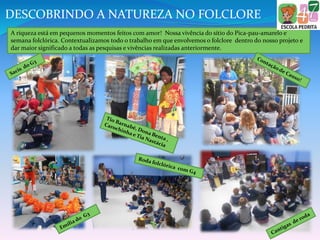A riqueza está em pequenos momentos feitos com amor! Nossa vivência do sítio do Pica-pau-amarelo e
semana folclórica. Contextualizamos todo o trabalho em que envolvemos o folclore dentro do nosso projeto e
dar maior significado a todas as pesquisas e vivências realizadas anteriormente.
DESCOBRINDO A NATUREZA NO FOLCLORE
 