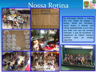 Nossa Rotina
Na Educação Infantil a criança
tem sua noção de espaço e
tempo, ainda em formação,
sendo assim, é através das
rotinas estabelecidas a sua volta,
que farão com que ela consiga
antecipar, o que irá acontecer e
adaptar-se da melhor maneira
possível para as tarefas
seguintes.
 