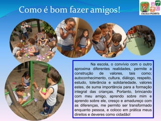 Como é bom fazer amigos!
Na escola, o convívio com o outro
aproxima diferentes realidades, permite a
construção de valores, tais como;
autoconhecimento, cultura, diálogo, respeito,
estudo, tolerância e solidariedade, valores
estes, de suma importância para a formação
integral das crianças. Portanto, brincando
com meu amigo, aprendo sobre mim e
aprendo sobre ele, cresço e amadureço com
as diferenças, me permito ser transformado
enquanto pessoa, e coloco em prática meus
direitos e deveres como cidadão!
 