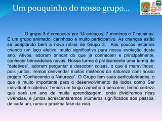 Um pouquinho do nosso grupo...
O grupo 3 é composto por 14 crianças, 7 meninos e 7 meninas.
É um grupo animado, carinhoso e muito participativo. As crianças estão
se adaptando bem a nova rotina de Grupo 3. Aos poucos estamos
criando um laço afetivo, muito significativo para nossa evolução deste
ano. Ativos, adoram brincar do que já conhecem e principalmente,
conhecer brincadeiras novas. Nossa turma é praticamente uma turma de
“detetives”, adoram perguntar e descobrir coisas, o que é maravilhoso,
pois juntos, iremos desvendar muitos mistérios da natureza com nosso
projeto “Conhecendo a Natureza”. O Grupo tem suas particularidades, o
que é muito importante para o desenvolvimento de todos como Ser
individual e coletivo. Temos um longo caminho a percorrer, tenho certeza
que será um ano de muita aprendizagem, onde dividiremos ricas
vivências, e juntos acrescentaremos inúmeros significados aos passos,
de cada um, rumo a próxima fase da vida.
 