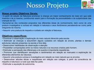Nosso Projeto
Nosso projeto Objetivos Gerais:
• A partir do estudo da Natureza promover à criança um maior conhecimento do meio em que está
inserida e de si mesma, contribuindo assim para a formação da personalidade e da subjetividade das
crianças do G3.
•Apropriar-se dos conteúdos propostos nas diferentes áreas de conhecimento, bem como de uma
postura investigativa e curiosa em relação à natureza e seus fenômenos percebendo-se como parte
integrante da mesma.
• Assumir uma postura de respeito e cuidado em relação à Natureza.
Objetivos específicos:
• Promover a observação e exploração do meio natural oferecido pela escola.
• Estimular as crianças a assumirem alguns cuidados em relação às arvore, plantas e demais
estruturas naturais presentes na escola e fora dela.
• Desenvolver habilidades de observação e atenção.
• Possibilitar comparações entre os meios naturais e os recursos criados pelo homem.
• Estimular a percepção das diferenças e do quanto é importante respeitá-las.
• Promover que identifiquem sensações e sentimentos em relação ao manuseio e exploração de
diferentes elementos da natureza.
• Assumir uma postura curiosa e investigativa em relação ao meio natural que os envolve.
• Desenvolver atitudes éticas e respeitosas em relação aos colegas, a partir da consciência de
respeito à natureza e a tudo que dela faz parte.
• Estimular a aquisição de autonomia.
 