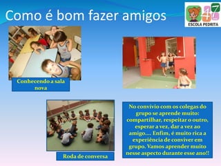 Como é bom fazer amigos
No convívio com os colegas do
grupo se aprende muito:
compartilhar, respeitar o outro,
esperar a vez, dar a vez ao
amigo.... Enfim, é muito rica a
experiência de conviver em
grupo. Vamos aprender muito
nesse aspecto durante esse ano!!
Conhecendo a sala
nova
Roda de conversa
 