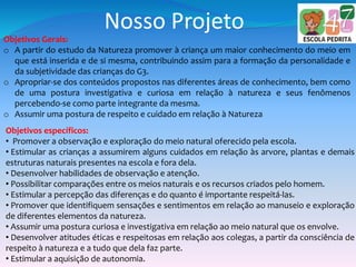 Nosso Projeto
Objetivos Gerais:
o A partir do estudo da Natureza promover à criança um maior conhecimento do meio em
que está inserida e de si mesma, contribuindo assim para a formação da personalidade e
da subjetividade das crianças do G3.
o Apropriar-se dos conteúdos propostos nas diferentes áreas de conhecimento, bem como
de uma postura investigativa e curiosa em relação à natureza e seus fenômenos
percebendo-se como parte integrante da mesma.
o Assumir uma postura de respeito e cuidado em relação à Natureza
Objetivos específicos:
• Promover a observação e exploração do meio natural oferecido pela escola.
• Estimular as crianças a assumirem alguns cuidados em relação às arvore, plantas e demais
estruturas naturais presentes na escola e fora dela.
• Desenvolver habilidades de observação e atenção.
• Possibilitar comparações entre os meios naturais e os recursos criados pelo homem.
• Estimular a percepção das diferenças e do quanto é importante respeitá-las.
• Promover que identifiquem sensações e sentimentos em relação ao manuseio e exploração
de diferentes elementos da natureza.
• Assumir uma postura curiosa e investigativa em relação ao meio natural que os envolve.
• Desenvolver atitudes éticas e respeitosas em relação aos colegas, a partir da consciência de
respeito à natureza e a tudo que dela faz parte.
• Estimular a aquisição de autonomia.
 
