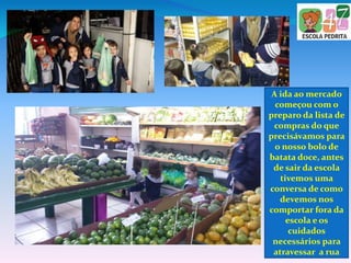 A ida ao mercado
começou com o
preparo da lista de
compras do que
precisávamos para
o nosso bolo de
batata doce, antes
de sair da escola
tivemos uma
conversa de como
devemos nos
comportar fora da
escola e os
cuidados
necessários para
atravessar a rua
 
