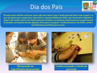 Dia dos Pais
Fizemos uma roda de conversa, para cada um contar o que o mais gosta de fazer com o papai e o
que não gosta que o papai faça, aproveitei a oportunidade para falar, que temos que respeitar o
papai e dar muito amor a ele, brincamos de casinha e os meninos representaram o papel do pai
na família, as meninas deram algumas dicas para os papais! Confeccionamos um lindo cartão e
um belíssimo presente para os pais.
Misturando os
ingredientes do presente
Confeccionando o rótulo do
presente
 