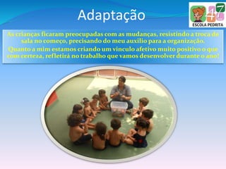 Adaptação
As crianças ficaram preocupadas com as mudanças, resistindo a troca de
sala no começo, precisando do meu auxilio para a organização.
Quanto a mim estamos criando um vinculo afetivo muito positivo o que
com certeza, refletirá no trabalho que vamos desenvolver durante o ano!
 