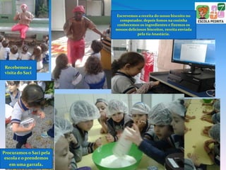Recebemos a
visita do Saci
Procuramos o Saci pela
escola e o prendemos
em uma garrafa.
Escrevemos a receita do nosso biscoito no
computador, depois fomos na cozinha
conhecemos os ingredientes e fizemos os
nossos deliciosos biscoitos, receita enviada
pela tia Anastácia.
 