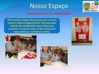 Nosso Espaço
Assinando os Combinados
Mostrando a importância que tem o nosso
nome e nosso compromisso, fizemos uma
relação de combinados que temos que
cumprir na sala de aula e cada criança fez
uma rubrica e carimbou o dedo.
 