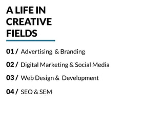 01 / Advertising & Branding
02 / Digital Marketing & Social Media
03 / Web Design & Development
04 / SEO & SEM
A LIFE IN
CREATIVE
FIELDS
 