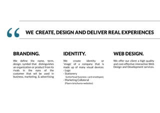 WE CREATE, DESIGN AND DELIVER REAL EXPERIENCES
‘‘BRANDING.
We define the name, term,
design, symbol that distinguishes
an organization or product from its
rivals in the eyes of the
customer that wil be used in
business, marketing, & advertising
IDENTITY.
We create identity or
‘image’ of a company that is
made up of many visual devices:
- Logo
- Stationery
(Letterhead-business card-envelopes).
- Marketing Collateral
(Flyers-brochures-websites)
WEB DESIGN.
We offer our client a high quality
and cost-effective interactive Web
Design and Development services.
 