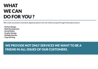 WHAT
WE CAN
DO FOR YOU ?
WE PROVIDE NOT ONLY SERVICES WE WANT TO BE A
FRIEND IN ALL ISSUES OF OUR CUSTOMERS .
We create successful, innovative digital products from the initial concept through full product launch.
- Perfect Design.
- Web Development.
- Social Media.
- Graphic Design.
- Reliable Results.
- Copy Writing.
 