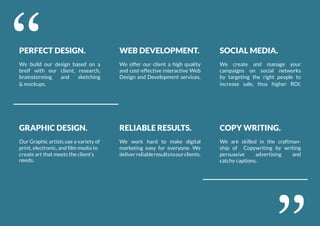 PERFECT DESIGN.
We build our design based on a
breif with our client, research,
brainstorming and sketching
& mockups.
GRAPHIC DESIGN.
Our Graphic artists use a variety of
print, electronic, and film media to
create art that meets the client’s
needs.
WEB DEVELOPMENT.
We offer our client a high quality
and cost-effective interactive Web
Design and Development services.
RELIABLE RESULTS.
We work hard to make digital
marketing easy for everyone. We
deliverreliableresultstoourclients.
SOCIAL MEDIA.
We create and manage your
campaigns on social networks
by targeting the right people to
increase sale, thus higher ROI.
COPY WRITING.
We are skilled in the craftman-
ship of Copywriting by writing
persuasive advertising and
catchy captions.
‘‘
‘‘
 