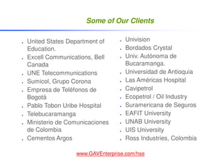 Some of Our Clients

United States Department of      Univision
Education.                       Bordados Crystal
Excell Communications, Bell      Univ. Autónoma de
Canada                           Bucaramanga.
UNE Telecommunications           Universidad de Antioquia
Sumicol, Grupo Corona            Las Américas Hospital
Empresa de Teléfonos de          Cavipetrol
Bogotá                           Ecopetrol / Oil Industry
Pablo Tobon Uribe Hospital       Suramericana de Seguros
Telebucaramanga                  EAFIT University
Ministerio de Comunicaciones     UNAB University
de Colombia                      UIS University
Cementos Argos                   Ross Industries, Colombia

                www.GAVEnterprise.com/hse
 