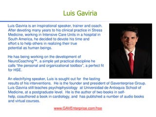 Luis Gaviria
Luis Gaviria is an inspirational speaker, trainer and coach.
After devoting many years to his clinical practice in Stress
Medicine, working in Intensive Care Units in a hospital in
South America, he decided to devote his time and
effort s to help others in realizing their true
potential as human beings.

He has being working on the development of
NeuroCoaching™, a simple yet practical discipline he
calls “the personal and organizational toolbox”, a perfect fit
for HSE.

An electrifying speaker, Luis is sought out for the lasting
results of his interventions. He is the founder and president of Gaventerprise Group.
Luis Gaviria still teaches psychophysiology at Universidad de Antioquia School of
Medicine, at a postgraduate level. He is the author of two books in self-
help, coauthored a book in cardiology, and has published a number of audio books
and virtual courses.
                             www.GAVEnterprise.com/hse
 