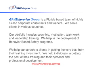 GAVEnterprise Group, is a Florida based team of highly
skilled corporate consultants and trainers. We serve
clients in various countries.

Our portfolio includes coaching, motivation, team work
and leadership training. We help in the deployment of
Behavior Based Safety programs.

We help our corporate clients in getting the very best from
their training investment. We help individuals in getting
the best of their training and their personal and
professional development.
                 www.GAVEnterprise.com/hse
 