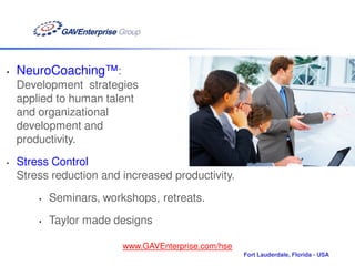 •   NeuroCoaching™:
    Development strategies
    applied to human talent
    and organizational
    development and
    productivity.
•   Stress Control
    Stress reduction and increased productivity.
        •   Seminars, workshops, retreats.
        •   Taylor made designs

                          www.GAVEnterprise.com/hse
                                                      Fort Lauderdale, Florida - USA
 