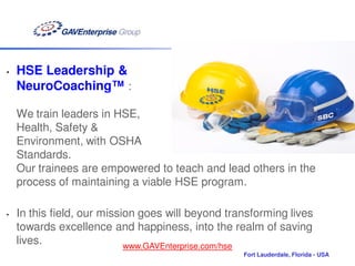 •   HSE Leadership &
    NeuroCoaching™ :

    We train leaders in HSE,
    Health, Safety &
    Environment, with OSHA
    Standards.
    Our trainees are empowered to teach and lead others in the
    process of maintaining a viable HSE program.

•   In this field, our mission goes will beyond transforming lives
    towards excellence and happiness, into the realm of saving
    lives.                  www.GAVEnterprise.com/hse
                                                   Fort Lauderdale, Florida - USA
 